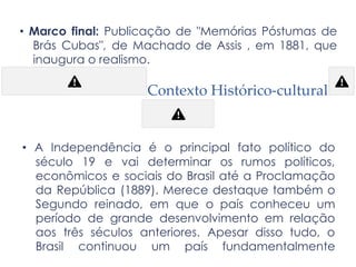 • Marco final: Publicação de "Memórias Póstumas de
Brás Cubas", de Machado de Assis , em 1881, que
inaugura o realismo.
Contexto Histórico-cultural
• A Independência é o principal fato político do
século 19 e vai determinar os rumos políticos,
econômicos e sociais do Brasil até a Proclamação
da República (1889). Merece destaque também o
Segundo reinado, em que o país conheceu um
período de grande desenvolvimento em relação
aos três séculos anteriores. Apesar disso tudo, o
Brasil continuou um país fundamentalmente
 