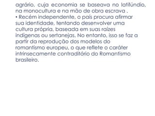 agrário, cuja economia se baseava no latifúndio,
na monocultura e na mão de obra escrava .
• Recém independente, o país procura afirmar
sua identidade, tentando desenvolver uma
cultura própria, baseada em suas raízes
indígenas ou sertanejas. No entanto, isso se faz a
partir da reprodução dos modelos do
romantismo europeu, o que reflete o caráter
intrinsecamente contraditório do Romantismo
brasileiro.
 