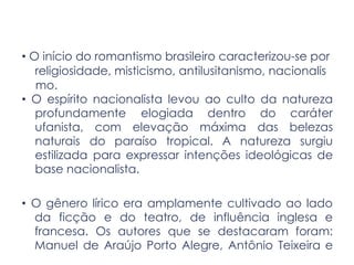 • O início do romantismo brasileiro caracterizou-se por
religiosidade, misticismo, antilusitanismo, nacionalis
mo.
• O espírito nacionalista levou ao culto da natureza
profundamente elogiada dentro do caráter
ufanista, com elevação máxima das belezas
naturais do paraíso tropical. A natureza surgiu
estilizada para expressar intenções ideológicas de
base nacionalista.
• O gênero lírico era amplamente cultivado ao lado
da ficção e do teatro, de influência inglesa e
francesa. Os autores que se destacaram foram:
Manuel de Araújo Porto Alegre, Antônio Teixeira e
 