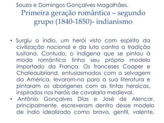 Souza e Domingos Gonçalves Magalhães.
Primeira geração romântica – segundo
grupo (1840-1850)- indianismo
• Surgiu o índio, um herói visto com espírito da
civilização nacional e da luta contra a tradição
lusitana. Contudo, o indígena que se pintou à
moda romântica tinha seu próprio modelo
importado da França. Os franceses Cooper e
Chateaubriand, entusiasmados com o selvagem
da América, levaram-no para a sua literatura e
pintaram os aborígenes com as tintas heroicas,
inspirados nos heróis de cavalaria medieval.
• Antônio Gonçalves Dias e José de Alencar,
principalmente, escreveram dentro desse modelo
de índio idealizado como bravo, gentil, valente,
 