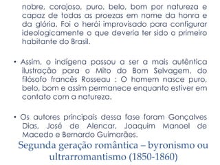 nobre, corajoso, puro, belo, bom por natureza e
capaz de todas as proezas em nome da honra e
da glória. Foi o herói improvisado para configurar
ideologicamente o que deveria ter sido o primeiro
habitante do Brasil.
• Assim, o indígena passou a ser a mais autêntica
ilustração para o Mito do Bom Selvagem, do
filósofo francês Rosseau : O homem nasce puro,
belo, bom e assim permanece enquanto estiver em
contato com a natureza.
• Os autores principais dessa fase foram Gonçalves
Dias, José de Alencar, Joaquim Manoel de
Macedo e Bernardo Guimarães.
Segunda geração romântica – byronismo ou
ultrarromantismo (1850-1860)
 