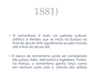 (1836-1881)
• O romantismo é todo um período cultural,
artístico e literário que se inicia na Europa no
final do século XVIII, espalhando-se pelo mundo
até o final do século XIX.
• O berço do romantismo pode ser considerado
três países: Itália, Alemanha e Inglaterra. Porém,
na França, o romantismo ganha força como
em nenhum outro país e, através dos artistas
 