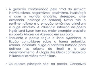 • A geração contaminada pelo “mal do século”:
individualismo, negativismo, pessimismo, insatisfaçã
o com o mundo, angústia, desespero, crise
existencial (herança do Barroco). Nessa fase, o
sentimentalismo e a emoção romântica atingiram
o auge absoluto. A influência satânica do poeta
inglês Lord Byron tem seu maior exemplar brasileiro
no poeta Álvares de Azevedo em sua obra.
• Enquanto a poesia segue a linha byroniana, a
ficção consolida-se sobre a forma sertanista,
urbana, indianista. Surge a narrativa histórica para
delinear as origens do Brasil e o seu
desenvolvimento. A utopia das idéias continuava a
influenciar as visões românticas.
• Os autores principais são: na poesia- Gonçalves
 