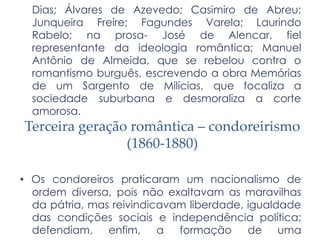 Dias; Álvares de Azevedo; Casimiro de Abreu;
Junqueira Freire; Fagundes Varela; Laurindo
Rabelo; na prosa- José de Alencar, fiel
representante da ideologia romântica; Manuel
Antônio de Almeida, que se rebelou contra o
romantismo burguês, escrevendo a obra Memórias
de um Sargento de Milícias, que focaliza a
sociedade suburbana e desmoraliza a corte
amorosa.
Terceira geração romântica – condoreirismo
(1860-1880)
• Os condoreiros praticaram um nacionalismo de
ordem diversa, pois não exaltavam as maravilhas
da pátria, mas reivindicavam liberdade, igualdade
das condições sociais e independência política;
defendiam, enfim, a formação de uma
 