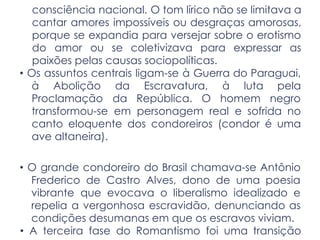 consciência nacional. O tom lírico não se limitava a
cantar amores impossíveis ou desgraças amorosas,
porque se expandia para versejar sobre o erotismo
do amor ou se coletivizava para expressar as
paixões pelas causas sociopolíticas.
• Os assuntos centrais ligam-se à Guerra do Paraguai,
à Abolição da Escravatura, à luta pela
Proclamação da República. O homem negro
transformou-se em personagem real e sofrida no
canto eloquente dos condoreiros (condor é uma
ave altaneira).
• O grande condoreiro do Brasil chamava-se Antônio
Frederico de Castro Alves, dono de uma poesia
vibrante que evocava o liberalismo idealizado e
repelia a vergonhosa escravidão, denunciando as
condições desumanas em que os escravos viviam.
• A terceira fase do Romantismo foi uma transição
 