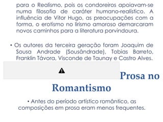 para o Realismo, pois os condoreiros apoiavam-se
numa filosofia de caráter humano-realístico. A
influência de Vitor Hugo, as preocupações com a
forma, o erotismo no lirismo amoroso demarcaram
novos caminhos para a literatura porvindoura.
• Os autores da terceira geração foram Joaquim de
Sousa Andrade (Sousândrade), Tobias Barreto,
Franklin Távora, Visconde de Taunay e Castro Alves.
Prosa no
Romantismo
• Antes do período artístico romântico, as
composições em prosa eram menos frequentes.
 