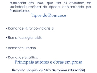 publicada em 1844, que fixa os costumes da
sociedade carioca da época, contaminada por
francesismos.
Tipos de Romance
• Romance Histórico-indianista
• Romance regionalista
• Romance urbano
• Romance analítico
Principais autores e obras em prosa
Bernardo Joaquim da Silva Guimarães (1825-1884)
 