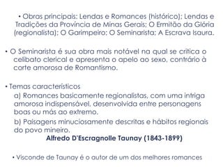 • Obras principais: Lendas e Romances (histórico); Lendas e
Tradições da Província de Minas Gerais; O Ermitão da Glória
(regionalista); O Garimpeiro; O Seminarista; A Escrava Isaura.
• O Seminarista é sua obra mais notável na qual se critica o
celibato clerical e apresenta o apelo ao sexo, contrário à
corte amorosa de Romantismo.
• Temas característicos
a) Romances basicamente regionalistas, com uma intriga
amorosa indispensável, desenvolvida entre personagens
boas ou más ao extremo.
b) Paisagens minuciosamente descritas e hábitos regionais
do povo mineiro.
Alfredo D'Escragnolle Taunay (1843-1899)
• Visconde de Taunay é o autor de um dos melhores romances
 