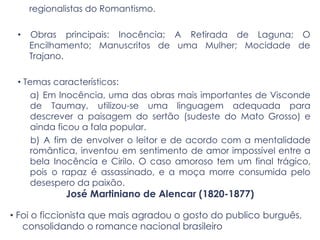 regionalistas do Romantismo.
• Obras principais: Inocência; A Retirada de Laguna; O
Encilhamento; Manuscritos de uma Mulher; Mocidade de
Trajano.
• Temas característicos:
a) Em Inocência, uma das obras mais importantes de Visconde
de Taumay, utilizou-se uma linguagem adequada para
descrever a paisagem do sertão (sudeste do Mato Grosso) e
ainda ficou a fala popular.
b) A fim de envolver o leitor e de acordo com a mentalidade
romântica, inventou em sentimento de amor impossível entre a
bela Inocência e Cirilo. O caso amoroso tem um final trágico,
pois o rapaz é assassinado, e a moça morre consumida pelo
desespero da paixão.
José Martiniano de Alencar (1820-1877)
• Foi o ficcionista que mais agradou o gosto do publico burguês,
consolidando o romance nacional brasileiro
 