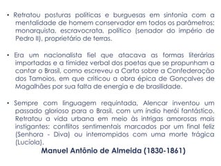 • Retratou posturas políticas e burguesas em sintonia com a
mentalidade de homem conservador em todos os parâmetros:
monarquista, escravocrata, político (senador do império de
Pedro II), proprietário de terras.
• Era um nacionalista fiel que atacava as formas literárias
importadas e a timidez verbal dos poetas que se propunham a
cantar o Brasil, como escreveu a Carta sobre a Confederação
dos Tamoios, em que criticou a obra épica de Gonçalves de
Magalhães por sua falta de energia e de brasilidade.
• Sempre com linguagem requintada, Alencar inventou um
passado glorioso para o Brasil, com um índio herói fantástico.
Retratou a vida urbana em meio às intrigas amorosas mais
instigantes: conflitos sentimentais marcados por um final feliz
(Senhora - Diva) ou interrompidos com uma morte trágica
(Lucíola).
Manuel Antônio de Almeida (1830-1861)
 