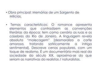 • Obra principal: Memórias de um Sargento de
Milícias.
• Temas característicos: O romance apresenta
elementos que contradizem as convenções
literárias da época; tem como cenário as ruas e os
casebres do Rio de Janeiro. A linguagem revela
absoluta “molecagem” (desmoraliza a corte
amorosa, tratando satiricamente a intriga
sentimental). Descreve cenas populares, com um
toque de realismo. È um documentário mais real da
sociedade do século XIX, aproxima-se do que
seriam as narrativas do realistas / naturalistas.
 