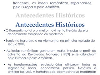 franceses, os ideais românticos espalham-se
pela Europa e pela América.
Antecedentes Históricos
• O Romantismo foi o primeiro movimento literário da era
denominada romântica ou moderna.
• Surgiu na Inglaterra e na Alemanha, na primeira metade do
século XVIII.
• As ideias românticas ganharam maior impulso a partir do
advento da Revolução Francesa (1789) e se difundiram
pela Europa e pelas Américas.
• As transformações revolucionárias atingiram todos os
segmentos: social, econômicos, político, filosófico e
artístico-cultural. A humanidade acompanhava mudanças
 