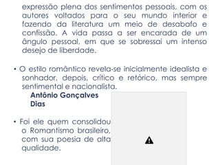 expressão plena dos sentimentos pessoais, com os
autores voltados para o seu mundo interior e
fazendo da literatura um meio de desabafo e
confissão. A vida passa a ser encarada de um
ângulo pessoal, em que se sobressai um intenso
desejo de liberdade.
• O estilo romântico revela-se inicialmente idealista e
sonhador, depois, crítico e retórico, mas sempre
sentimental e nacionalista.
Antônio Gonçalves
Dias
• Foi ele quem consolidou
o Romantismo brasileiro,
com sua poesia de alta
qualidade.
 