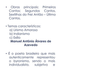 • Obras principais: Primeiros
Cantos; Segundos Cantos,
Sextilhas do Frei Antão – Último
Cantos.
• Temas característicos:
a) Lirismo Amoroso
b) Indianismo
c) Exílio
Manuel Antônio Álvares de
Azevedo
• É o poeta brasileiro que mais
autenticamente representou
o byronismo, sendo o mais
individualista, subjetivo e
 