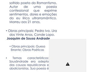sofrido poeta do Romantismo.
Autor de uma poesia
confessional que exprime
sentimentos, dores e emoções
do eu lírico ultrarromântico.
Morreu aos 21 anos.
• Obras principais: Pedro Ivo, Lira
dos Vinte Anos, Conde Lopo.
Joaquim de Sousa Andrade
• Obras principais: Guesa
Errante; Obras Poéticas
• Temas característicos:
Sousândrade era adepto
das causas republicanas e
abolicionistas. Sua poesia é
 