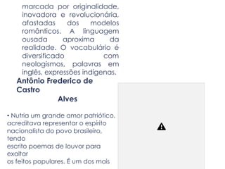 marcada por originalidade,
inovadora e revolucionária,
afastadas dos modelos
românticos. A linguagem
ousada aproxima da
realidade. O vocabulário é
diversificado com
neologismos, palavras em
inglês, expressões indígenas.
Antônio Frederico de
Castro
Alves
• Nutria um grande amor patriótico,
acreditava representar o espírito
nacionalista do povo brasileiro,
tendo
escrito poemas de louvor para
exaltar
os feitos populares. É um dos mais
 