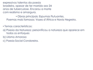 expressivos talentos da poesia
brasileira, apesar de ter morrido aos 24
anos de tuberculose. Encarou a morte
com realismo e amargura.
• Obras principais: Espumas Flutuantes.
Poemas mais famosos: Vozes d’África e Navio Negreiro.
• Temas característicos:
a) Poesia da Natureza: personificou a natureza que aparece em
todos os enfoques
b) Lirismo Amoroso
c) Poesia Social Condoreira.
 