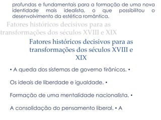 profundas e fundamentais para a formação de uma nova
identidade mais idealista, o que possibilitou o
desenvolvimento da estética romântica.
Fatores históricos decisivos para as
transformações dos séculos XVIII e
XIX
• A queda dos sistemas de governo tirânicos. •
Os ideais de liberdade e igualdade. •
Formação de uma mentalidade nacionalista. •
A consolidação do pensamento liberal. • A
 