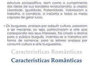 estrutura sociopolítica, bem como o cumprimento
dos ideais de sua bandeira revolucionária, a utopia:
Liberdade, Igualdade, Fraternidade. Valorizaram o
trabalho, o comércio, a indústria e todos os meios
capazes de gerar lucro.
• Os burgueses, ansiosos por adquirir cultura, passaram
a ser mecenas, ou seja, patrocinaram a arte que
correspondia aos seus interesses. Foi criado o drama
para o público burguês, inventou-se a narrativa em
forma de romance, para os leitores ansiosos por
consumir cultura e arte burguesistas.
Características Românticas
 