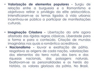 • Valorização de elementos populares - Surgiu de
relação entre a burguesia e o Romantismo e
objetivava retirar o privilégio da elite aristocrática.
Intensificaram-se os temas ligados á vida urbana;
incentivou-se público a participar de manifestações
culturais.
• Imaginação Criadora - Libertação da arte agora
afastada das rígidas regras clássicas. Liberdade para
a forma e para o conteúdo. Criação de mundos
imaginários nos quais o romântico acreditava.
• Nacionalismo - louvor e exaltação de pátria,
resgatava as origens de cada nação, valorizações
dos elementos da terra natal, dos bens e das
riquezas nacionais, das paisagens naturais.
Exaltavam-se as personalidades e os heróis da
história, os valores gloriosos da pátria. No Brasil,
 