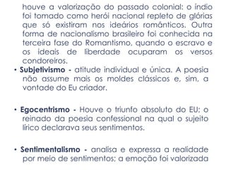 houve a valorização do passado colonial: o índio
foi tomado como herói nacional repleto de glórias
que só existiram nos ideários românticos. Outra
forma de nacionalismo brasileiro foi conhecida na
terceira fase do Romantismo, quando o escravo e
os ideais de liberdade ocuparam os versos
condoreiros.
• Subjetivismo - atitude individual e única. A poesia
não assume mais os moldes clássicos e, sim, a
vontade do Eu criador.
• Egocentrismo - Houve o triunfo absoluto do EU; o
reinado da poesia confessional na qual o sujeito
lírico declarava seus sentimentos.
• Sentimentalismo - analisa e expressa a realidade
por meio de sentimentos; a emoção foi valorizada
 