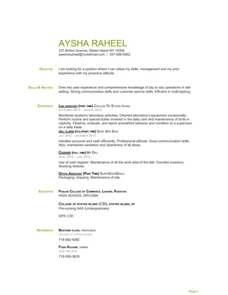  
 
AYSHA RAHEEL 
337 Britton Avenue, Staten Island NY 10304 
ayesharaheel@rocketmail.com  ​|​  347­596­0902 
OBJECTIVE  I am looking for a position where I can utilize my skills, management and my prior 
experience with my proactive attitude. 
SKILLS & ABILITIES  Over two year experience and comprehensive knowledge of day to day operations in deli 
setting. Strong communication skills and customer service skills. Efficient in multi­tasking.  
EXPERIENCE  LAB ASSISTANT​ (PART TIME)​ COLLEGE OF STATEN ISLAND 
SEPTEMBER 2013 – JANUARY 2014 
Monitored student’s laboratory activities. Cleaned laboratory’s equipment occasionally. 
Perform routine and special duties involved in the daily care and maintenance of birds in 
captivity. Observe, evaluate, and report animal/bird behavior and condition to a supervisor 
on a daily basis.  
DELI CLERK​ (FULL/PART TIME)​ SHOP AND SAVE 
JULY 2012 – DECEMBER 2013 
Handled accounts and cash efficiently. Professional attitude. Good communication skills. 
Also, maintained sanitation and cleanliness of all areas. 
CASHIER​ (FULL TIME)​ MY DELI 
APRIL 2012 – JUNE 2012 
Use of cash register. Maintenance of all the work area of the deli. Counted inventory. 
Stocking shelves.  
OFFICE ASSISTANT​ (PART TIME)​ SUPERGOODDEALS 
Packaging, shipping. Maintenance of site.  
EDUCATION  PUNJAB COLLEGE OF COMMERCE, LAHORE, PAKISTAN 
HIGH SCHOOL DIPLOMA 
 
COLLEGE OF STATEN ISLAND ​(CSI)​, STATEN ISLAND, NY 
Pre­nursing AAS (Undergraduate)  
GPA 3.00 
REFERENCES  BERTRAM PLOOG​, PROFESSOR 
COLLEGE OF STATEN ISLAND 
718­982­4082 
FOZIA KULSOM​, OWNER 
SHOP AND SAVE 
718­556­3625 
 
PAGE 1 
 