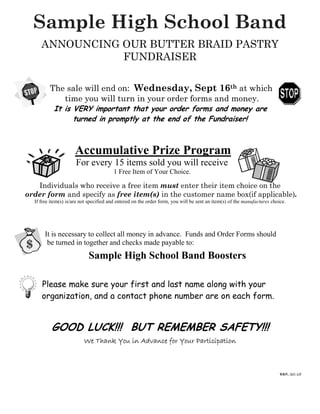 Sample High School Band
ANNOUNCING OUR BUTTER BRAID PASTRY
FUNDRAISER
The sale will end on: Wednesday, Sept 16th at which
time you will turn in your order forms and money.
It is VERY important that your order forms and money are
turned in promptly at the end of the Fundraiser!
Accumulative Prize Program
For every 15 items sold you will receive
1 Free Item of Your Choice.
Individuals who receive a free item must enter their item choice on the
order form and specify as free item(s) in the customer name box(if applicable).
If free item(s) is/are not specified and entered on the order form, you will be sent an item(s) of the manufactures choice.
It is necessary to collect all money in advance. Funds and Order Forms should
be turned in together and checks made payable to:
Sample High School Band Boosters
Please make sure your first and last name along with your
organization, and a contact phone number are on each form.
GOOD LUCK!!! BUT REMEMBER SAFETY!!!
We Thank You in Advance for Your ParticipationWe Thank You in Advance for Your ParticipationWe Thank You in Advance for Your ParticipationWe Thank You in Advance for Your Participation
BBPBBPBBPBBP,,,, SSSSCCCC----15151515
 