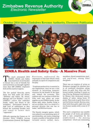Zimbabwe Revenue Authority
October 2016 Issue, Zimbabwe Revenue Authority, Electronic Publication
Electronic Newsletter
ZIMRA Health and Safety Gala - A Massive Feat
Kuzvinzwa, underscored the
importance of the Gala which is held
annually in a spirit of competition and
fair play.
“Employee productivity is essential in
our organisation, since we are a vital
element in harnessing domestic
resources for the benefit of the State
and, indeed, the economy. This
explains why we continue to hold this
Gala each year where we come
together as one ZIMRA family. As the
theme aptly states, healthy living is
not an accident, but it is a result of a
personal decision that one has to
make,” said Mr Kuzvinzwa.
The fiercely energetic games, which
were played in an interesting spirit of
sportsmanship, saw teams competing
in quite a number of disciplines which
included soccer, netball, darts,
marathon, choral competitions, pool,
and tug-of-war, among other
disciplines.
There was an eruption of action as
Bulawayo emerged the absolute best
in all combined disciplines taking
home six gold, four silver and five
bronze medals, totalling 31 points on
top of the log. Bulawayo was followed
by Mutare who showcased massive
display of talent, taking home 29
points. They took six gold, three silver
and five bronze medals. Kurima came
third with three gold, eight silver and
two bronze medals with a total of 27
points.
This year's competition was suitable
for people of all levels and abilities
with a new competition for the
nimble-footed – the dancing
competition - which saw outstanding
he much anticipated 2016
ZIMRA Health and Safety
TGala held from 14-16 October
in Harare was a mix of friendly fun
and excitement as it brought together
more than 600 ZIMRA employees
from all the country's regions.
The fun packed three-day sports
fiesta was held under the theme,
“Wellness and Safety: Be Aware,
Manage and Live Healthy”, true to
ZIMRA's culture that embodies
health, safety and fitness in the
workplace. Participants showed a
high level of enthusiasm as they
braved the scotching October heat
and vowed to outwit their
“opponents”.
Officially opening the Games on 14
October 2016, ZIMRA Acting
Commissioner General, Mr Happias
1
 