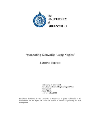 “Monitoring Networks Using Nagios”
Eleftherios Iliopoulos
University of Greenwich
M.Sc. Course: Internet Engineering and Web
Management
Master Thesis
15September 2014
Dissertation Submitted to the University of Greenwich in partial fulfillment of the
requirements for the degree of Master of Science in Internet Engineering and Web
Management.
 