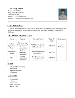 Ande Vinay Kumar
H.no 4-86,Gunj Road,
Pargi,Ranga Reddy district,
Telangana-501501
Phone :+91 9959897180
Email Id :andevinaykumar@gmail.com
CAREER OBJECTIVE:
To work in an organization that would help me in enhancing my capabilities and encourage to grow
into a good professional, to put in my best in every task undertaken and always welcome new
challenges.
EDUCATIONAL QUALIFICATION:
Course Subjects University/Board Year Of
Study
Percentage
B.Tech
Agricultural
Eng.
Major, Ag Eng.
Civil, Mechanical,
Chemical,
Management
VFSTRU, Vadlamudi-
522213, Dist. Guntur
2013-2017
65.94
(*till 6th
sem)
Intermediate
(MPC)
Science,
Mathematics,
languages
Board of Intermediate
Education, A.P
2011-2013 71
SSC
Science,
Mathematics,
languages
Board of Secondary
Education, A.P
2010-2011 81
SKILLS:
 Basics Of ‘C’ Language
 Auto Cad
 Microsoft Office
 Photoshop
STRENGTHS:
 Adaptability
 Honest
 Confident
 Self Motivated
 Team Player
 