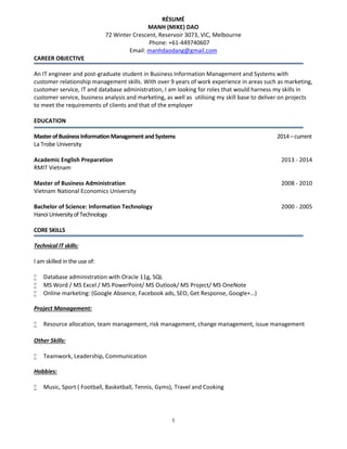 1
RÉSUMÉ
MANH (MIKE) DAO
72 Winter Crescent, Reservoir 3073, VIC, Melbourne
Phone: +61-449740607
Email: manhdaodang@gmail.com
CAREER OBJECTIVE
An IT engineer and post-graduate student in Business Information Management and Systems with
customer relationship management skills. With over 9 years of work experience in areas such as marketing,
customer service, IT and database administration, I am looking for roles that would harness my skills in
customer service, business analysis and marketing, as well as utilising my skill base to deliver on projects
to meet the requirements of clients and that of the employer
EDUCATION
MasterofBusinessInformationManagementandSystems 2014–current
La Trobe University
Academic English Preparation 2013 - 2014
RMIT Vietnam
Master of Business Administration 2008 - 2010
Vietnam National Economics University
Bachelor of Science: Information Technology 2000 - 2005
HanoiUniversityofTechnology
CORE SKILLS
Technical IT skills:
I am skilled in the use of:
 Database administration with Oracle 11g, SQL
 MS Word / MS Excel / MS PowerPoint/ MS Outlook/ MS Project/ MS OneNote
 Online marketing: (Google Absence, Facebook ads, SEO, Get Response, Google+…)
Project Management:
 Resource allocation, team management, risk management, change management, issue management
Other Skills:
 Teamwork, Leadership, Communication
Hobbies:
 Music, Sport ( Football, Basketball, Tennis, Gyms), Travel and Cooking
 