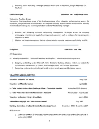 3
 Preparing online marketing campaigns on social media such as: Facebook, Google AdWords, G+,
YouTube
General Manager September 2007 – September 2008
Vietnamese Teaching Group:
Vietnamese Teaching Group is one of the leading company offers education and consulting services for
expat and foreign investors in Vietnam such as: language training, translation and interpretation, housing,
investment consultancy and business promotion Customer Relationship Manager
 Planning and delivering customer relationship management strategies across the company
encouraging retention and loyalty from important customers such as embassy, foreign companies
and NGOs in Hanoi.
 Monitor and maximise customer lifetime value strategies ensuring maximum profitability for VTG.
IT engineer June 2005 – June 2006
FPT Corporation
FPT is one of the leading IT Company in Vietnam which offers IT solution and consulting services
 Designing and setting up the Microsoft Active Directory, Outlook, database system and website for
customers such as Minister of Finance, Custom department and Taxation department.
 Supporting customer to maintaining their AD system, email system and Database system.
VOLUNTARY & SOCIAL ACTIVITIES
Volunteer for Colour run festival May 2016
Volunteer for Moomba festival April 2016
La Trobe Student Union – Post Graduate Office – Committee member September 2015 - Present
La Trobe Vietnamese Students Association – President March 2015 – August 2015
Volunteer for Preston Primary School Fete March 2015
Vietnamese Language and Cultural Club – Leader July 2009
Standing Committee of Labour Union in Taxation department December 2008 – December 2014
Achievements:
 Certificate of Merit of The Labour Conference of Ministry of Finance for the achievement of
social action (2012)
 