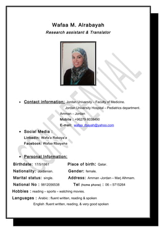 Wafaa M. Alrabayah
Research assistant & Translator
• Contact information: Jordan University – Faculty of Medicine.
Jordan University Hospital – Pediatrics department.
Amman – Jordan
Mobile : +96279 8038490
E-mail: wafaa_rbayah@yahoo.com
• Social Media :
LinkedIn: Wafa'a Rabaya'a
Facebook: Wafaa Rbayaha
• Personal Information:
Birthdate: 17/5/1981 Place of birth: Qatar.
Nationality: Jordanian. Gender: female.
Marital status: single. Address: Amman -Jordan – Marj Alhmam.
National No : 9812056538 Tel (home phone) : 06 – 5715264
Hobbies : reading – sports – watching movies.
Languages : Arabic : fluent written, reading & spoken
English :fluent written, reading, & very good spoken
 