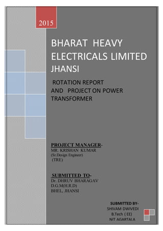 BHARAT HEAVY
ELECTRICALS LIMITED
JHANSI
ROTATION REPORT
AND PROJECT ON POWER
TRANSFORMER
PROJECT MANAGER-
MR. KRISHAN KUMAR
(Sr.Design Engineer)
(TRE)
SUBMITTED TO-
Dr. DHRUV BHARAGAV
D.G.M(H.R.D)
BHEL, JHANSI
2015
SUBMITTED BY-
SHIVAM DWIVEDI
B.Tech ( EE)
NIT AGARTALA
2015
 