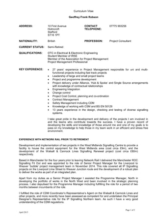 Curriculum Vitae
Geoffrey Frank Robson
ADDRESS: 10 First Avenue
Holmcroft
Stafford
ST16 1PT
CONTACT
TELEPHONE:
07775 993256
NATIONALITY: British PROFESSION: Project Consultant
CURRENT STATUS: Semi-Retired
QUALIFICATIONS: OTC in Electrical & Electronic Engineering
Student Member of IRSE
Member of the Association for Project Management
Project Management Professional
KEY EXPERIENCE: • 27 years’ experience in Project Management responsible for uni and multi-
functional projects including fast track projects
• Leadership of large and small project teams
• Project and programme development
• Project delivery under Alliance, ‘Hub & Spoke’ and Single Source arrangements
with knowledge of contractual relationships
• Engineering Integration
• Change control
• Project Cost Control, planning and co-ordination
• Contract Management
• Safety Management including CDM
• Knowledge of working with CSM and BS EN 50129
• 13 years experience in the design, checking and testing of diverse signalling
systems.
I take great pride in the development and delivery of the projects I am involved in
and the teams who contribute towards the success. I have a proven record of
developing the skills and knowledge of those around me and one of my goals is to
pass on my knowledge to help those in my team work in an efficient and stress free
environment.
EXPERIENCE WITH NETWORK RAIL PRIOR TO RETIREMENT
Development and implementation of two projects in the West Midlands Signalling Centre to provide a
facility to house the control equipment for the West Midlands area (cost circa £9m), and the
development of the Walsall & Cannock Lines Signalling Renewal project (cost circa £80m)
respectively.
Based in Manchester for the four years prior to leaving Network Rail I delivered the Manchester ROC
Signalling Fit Out and was appointed to the role of Senior Project Manager for the Liverpool to
Weaver ‘bubble’ project management team in November 2014. This role covered all IP Signalling
projects on the Liverpool Lime Street to Weaver Junction route and the development of a robust plan
to deliver the works as part of an integrated plan.
Apart from my duties as a Senior Project Manager I assisted the Programme Manager, North in
developing the portfolio of works in the North West and been involved in the strategic planning
process. I also deputised for the Programme Manager including fulfilling the role for a period of two
months between incumbents of the role.
I fulfilled the role of CDM Coordinator’s Representative’s Agent on the Walsall & Cannock Lines and
other projects, and more recently have been assessed as competent for and undertaken the Principal
Designer’s Representative role for the IP Signalling Northern team. As such I have a very good
understanding of the CDM regulations.
Page 1 of 3
April 2015
 