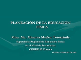 PLANEACIÓN DE LA EDUCACIÓN FÍSICA Mtra. Ma. Minerva Muñoz Tototzintle Supervisora Regional de Educación Física en el Nivel de Secundarias CORDE 05 Cholula PUEBLA, FEBRERO DE 2009 