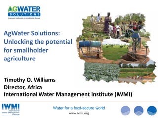 www.iwmi.org
Water for a food-secure world
AgWater Solutions:
Unlocking the potential
for smallholder
agriculture
Timothy O. Williams
Director, Africa
International Water Management Institute (IWMI)
 