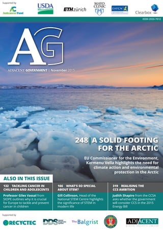 Professor Giles Vassal from
SIOPE outlines why it is crucial
for Europe to tackle and prevent
cancer in children
166 | WHAT’S SO SPECIAL
ABOUT STEM?
Gill Collinson, Head of the
National STEM Centre highlights
the signiﬁcance of STEM in
modern life
319 | REALISING THE
CCS AMBITION
Judith Shapiro from the CCSA
asks whether the government
will consider CCS in the 2015
Energy Bill
Supported by
ISSN 2055-7612
Supported by
248|A SOLID FOOTING
FOR THE ARCTIC
ADJACENT GOVERNMENT | November 2015
132 | TACKLING CANCER IN
CHILDREN AND ADOLESCENTS
ALSO IN THIS ISSUE
EU Commissioner for the Environment,
Karmenu Vella highlights the need for
climate action and environmental
protection in the Arctic
 