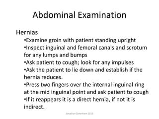 Abdominal Examination
Hernias
  •Examine groin with patient standing upright
  •Inspect inguinal and femoral canals and scrotum
  for any lumps and bumps
  •Ask patient to cough; look for any impulses
  •Ask the patient to lie down and establish if the
  hernia reduces.
  •Press two fingers over the internal inguinal ring
  at the mid inguinal point and ask patient to cough
  •If it reappears it is a direct hernia, if not it is
  indirect.
                   Jonathan Downham 2010
 