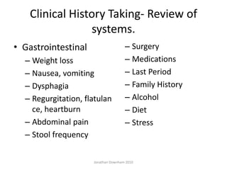 Clinical History Taking- Review of
                systems.
• Gastrointestinal                   – Surgery
  – Weight loss                      – Medications
  – Nausea, vomiting                 – Last Period
  – Dysphagia                        – Family History
  – Regurgitation, flatulan          – Alcohol
    ce, heartburn                    – Diet
  – Abdominal pain                   – Stress
  – Stool frequency

                     Jonathan Downham 2010
 