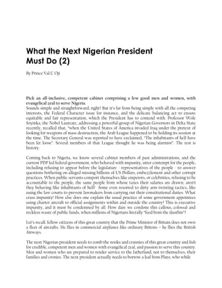 What the Next Nigerian President
Must Do (2)
By Prince Val C Oji
Pick an all-inclusive, competent cabinet comprising a few good men and women, with
evangelical zeal to serve Nigeria.
Sounds simple and straightforward, right? But it’s far from being simple with all the competing
interests, the Federal Character issue for instance, and the delicate balancing act to ensure
equitable and fair representation, which the President has to contend with. Professor Wole
Soyinka, the Nobel Laureate, addressing a powerful group of Nigerian Governors in Delta State
recently, recalled that, “when the United States of America invaded Iraq under the pretext of
looking for weapons of mass destruction, the Arab League happened to be holding its session at
the time. The Secretary General was reported to have exclaimed, “The inhabitants of hell have
been let loose”. Several members of that League thought he was being alarmist”. The rest is
history.
Coming back to Nigeria, we know several cabinet members of past administrations, and the
current PDP led federal government, who behaved with impunity, utter contempt for the people,
including refusing to appear before the legislature - representatives of the people - to answer
questions bothering on alleged missing billions of US Dollars, embezzlement and other corrupt
practices. When public servants comport themselves like emperors, or celebrities, refusing to be
accountable to the people, the same people from whose taxes their salaries are drawn; aren’t
they behaving like inhabitants of hell? Some even resorted to dirty arm-twisting tactics, like
using the law courts to prevent lawmakers from carrying out their constitutional duties. What
crass impunity! How else does one explain the usual practice of some government appointees
using charter aircraft to official assignments within and outside the country? This is executive
impunity, and it must be condemned by all. How dare we condone this callous, colossal and
reckless waste of public funds, when millions of Nigerians literally “feed from the dustbin”?
Let’s recall, fellow citizens of this great country that the Prime Minister of Britain does not own
a fleet of aircrafts. He flies in commercial airplanes like ordinary Britons – he flies the British
Airways.
The next Nigerian president needs to comb the nooks and crannies of this great country and fish
for credible, competent men and women with evangelical zeal, and passion to serve this country.
Men and women who are prepared to render service to the fatherland, not to themselves, their
families and cronies. The next president actually needs to borrow a leaf from Plato, who while
 