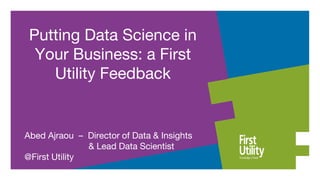 Abed Ajraou – Director of Data & Insights
& Lead Data Scientist
@First Utility
Putting Data Science in
Your Business: a First
Utility Feedback
 