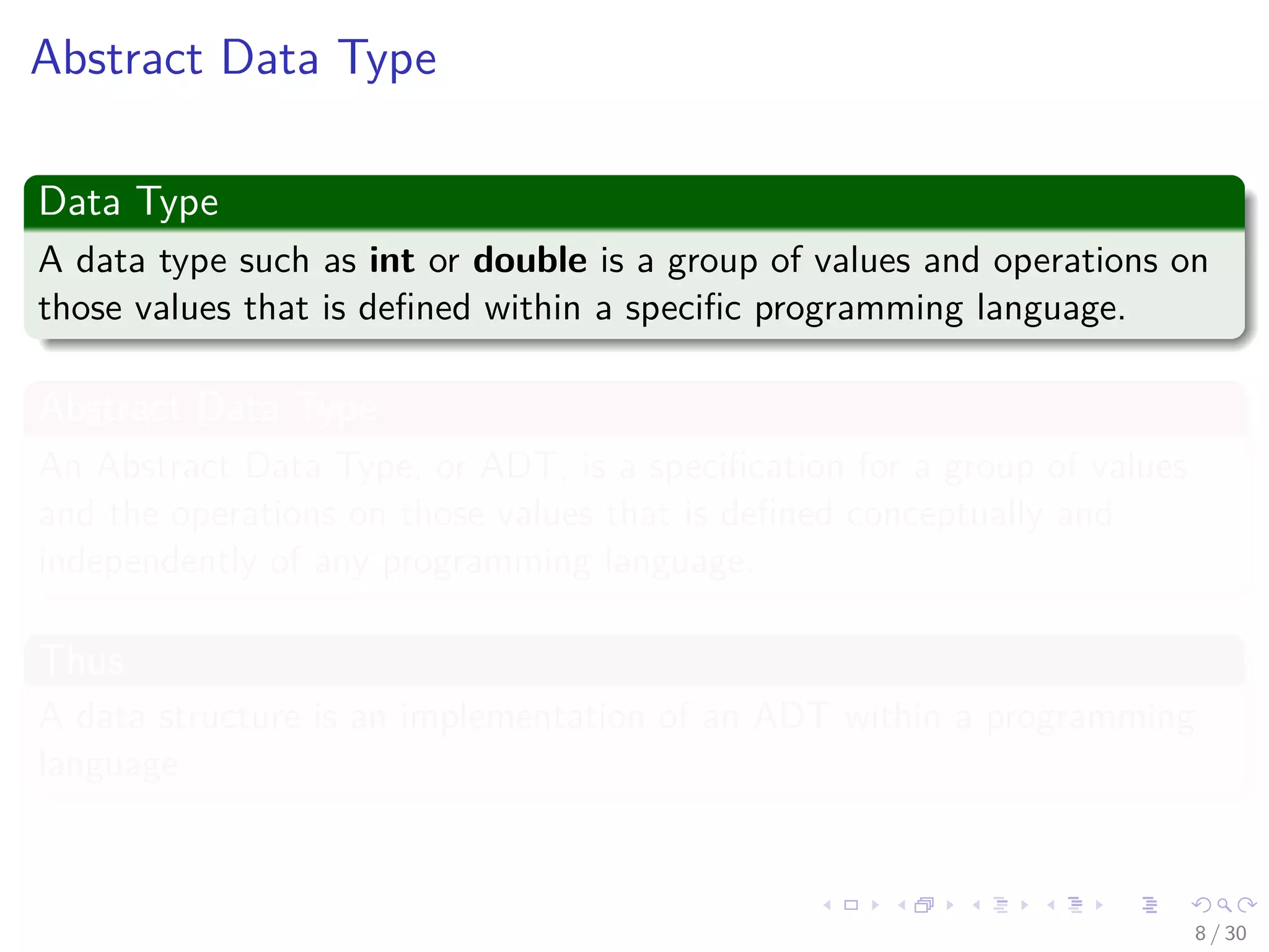 Images/cinvestav-
Abstract Data Type
Data Type
A data type such as int or double is a group of values and operations on
those values that is deﬁned within a speciﬁc programming language.
Abstract Data Type
An Abstract Data Type, or ADT, is a speciﬁcation for a group of values
and the operations on those values that is deﬁned conceptually and
independently of any programming language.
Thus
A data structure is an implementation of an ADT within a programming
language.
8 / 30
 