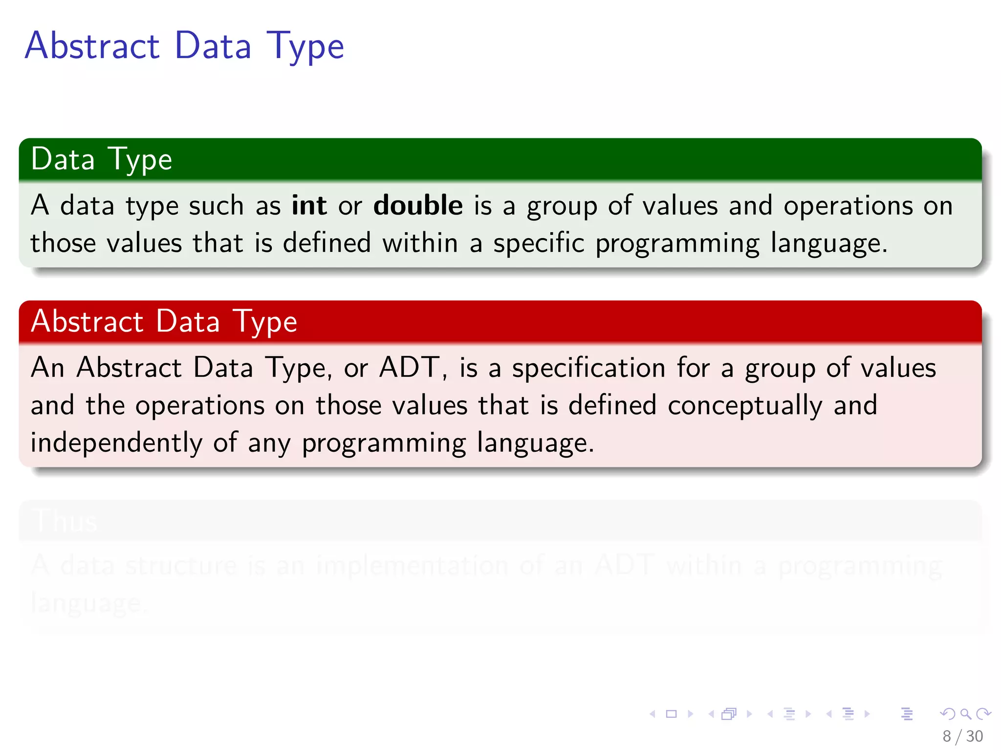 Images/cinvestav-
Abstract Data Type
Data Type
A data type such as int or double is a group of values and operations on
those values that is deﬁned within a speciﬁc programming language.
Abstract Data Type
An Abstract Data Type, or ADT, is a speciﬁcation for a group of values
and the operations on those values that is deﬁned conceptually and
independently of any programming language.
Thus
A data structure is an implementation of an ADT within a programming
language.
8 / 30
 