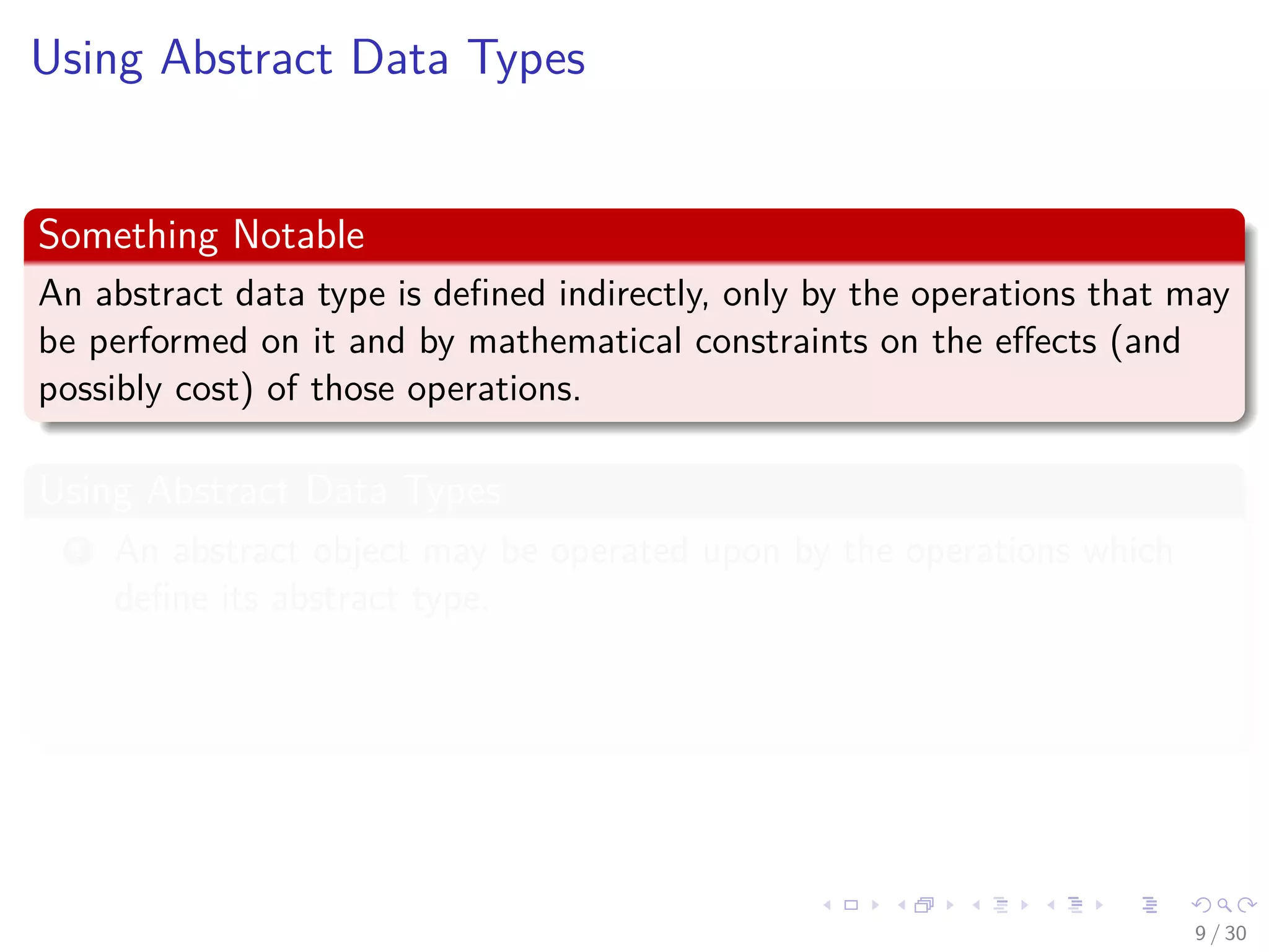 Images/cinvestav-
Using Abstract Data Types
Something Notable
An abstract data type is deﬁned indirectly, only by the operations that may
be performed on it and by mathematical constraints on the eﬀects (and
possibly cost) of those operations.
Using Abstract Data Types
1 An abstract object may be operated upon by the operations which
deﬁne its abstract type.
2 An abstract object may be passed as a parameter to a procedure.
3 An abstract object may be assigned to a variable.
9 / 30
 