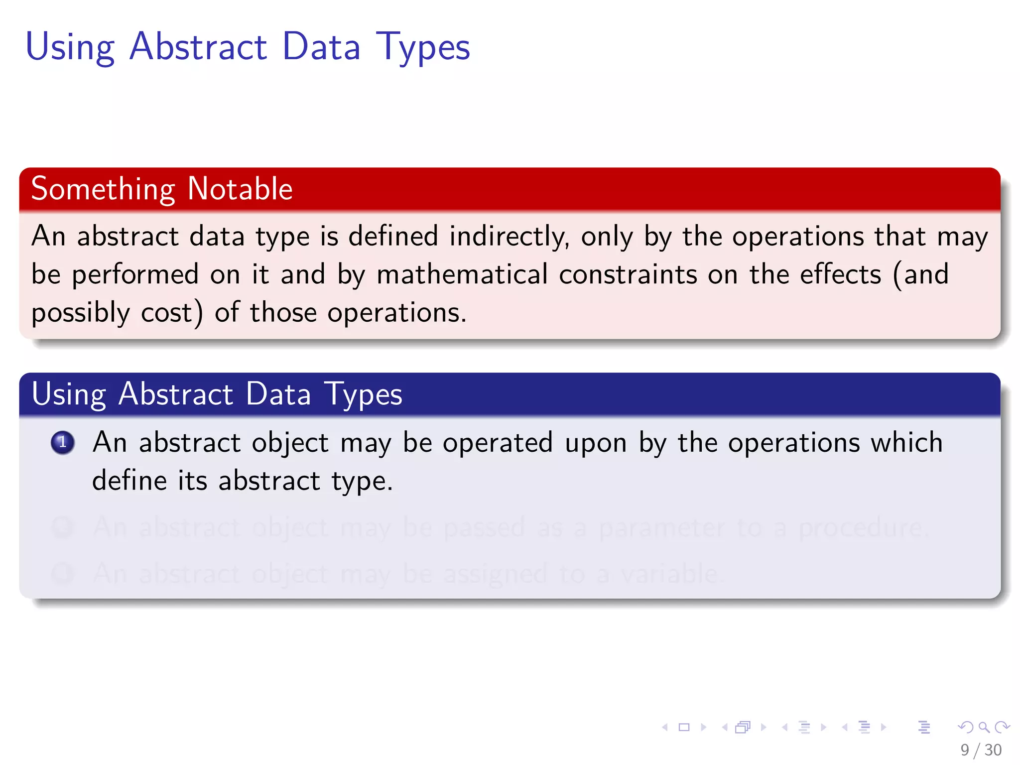 Images/cinvestav-
Using Abstract Data Types
Something Notable
An abstract data type is deﬁned indirectly, only by the operations that may
be performed on it and by mathematical constraints on the eﬀects (and
possibly cost) of those operations.
Using Abstract Data Types
1 An abstract object may be operated upon by the operations which
deﬁne its abstract type.
2 An abstract object may be passed as a parameter to a procedure.
3 An abstract object may be assigned to a variable.
9 / 30
 