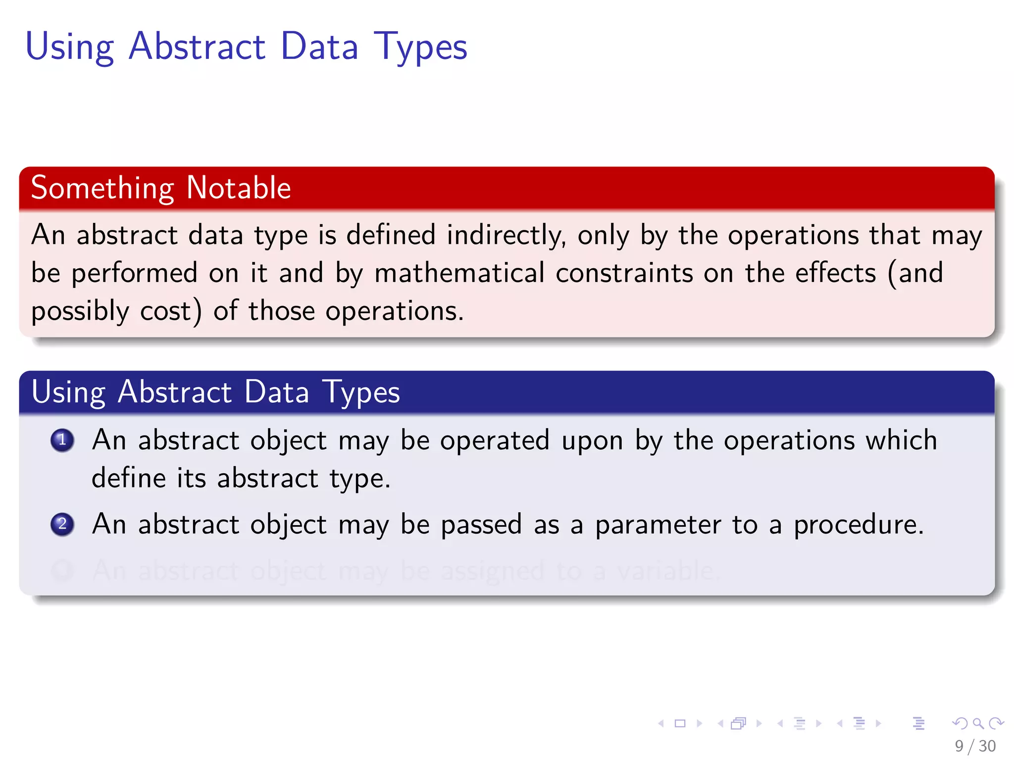 Images/cinvestav-
Using Abstract Data Types
Something Notable
An abstract data type is deﬁned indirectly, only by the operations that may
be performed on it and by mathematical constraints on the eﬀects (and
possibly cost) of those operations.
Using Abstract Data Types
1 An abstract object may be operated upon by the operations which
deﬁne its abstract type.
2 An abstract object may be passed as a parameter to a procedure.
3 An abstract object may be assigned to a variable.
9 / 30
 