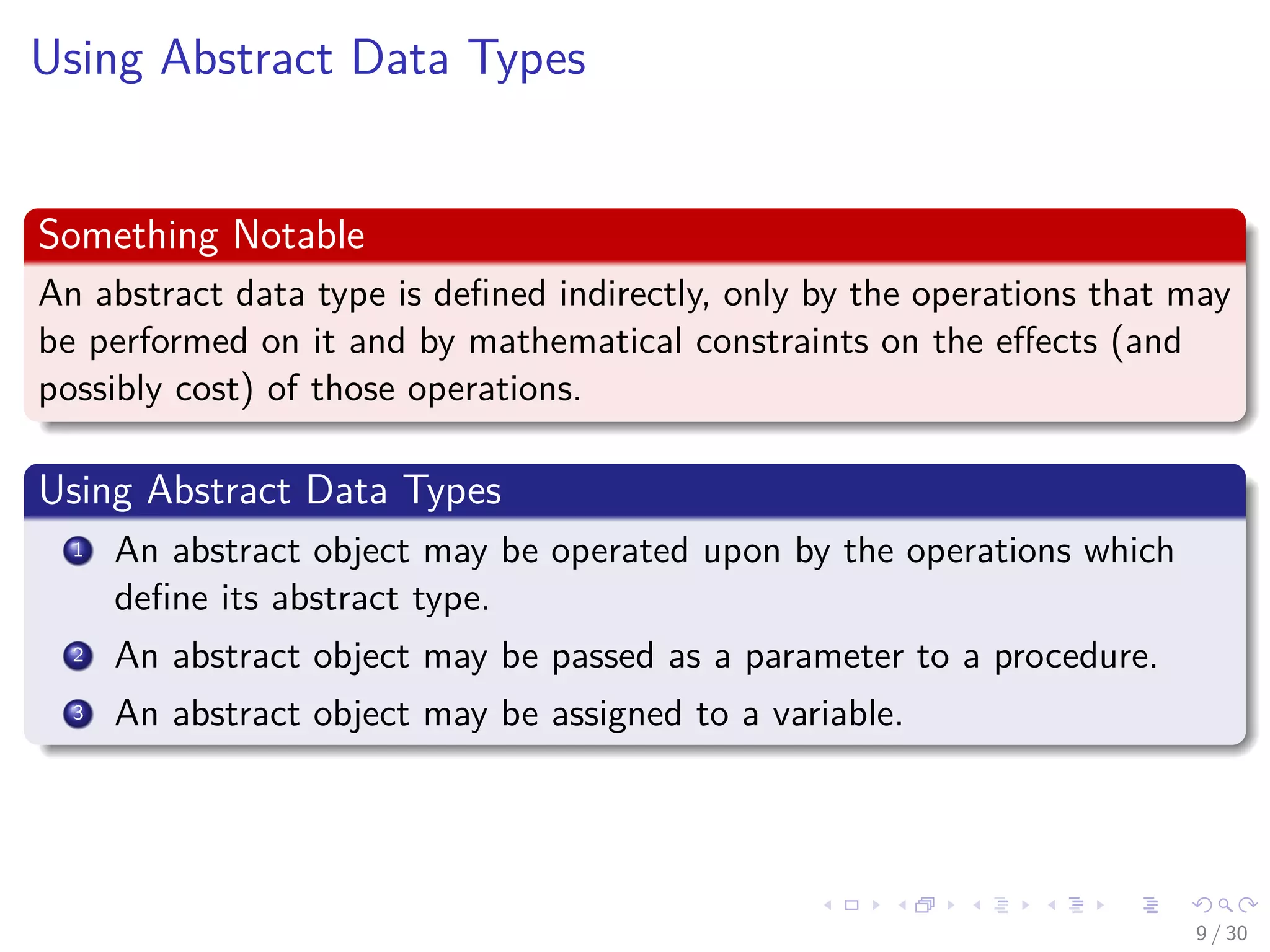 Images/cinvestav-
Using Abstract Data Types
Something Notable
An abstract data type is deﬁned indirectly, only by the operations that may
be performed on it and by mathematical constraints on the eﬀects (and
possibly cost) of those operations.
Using Abstract Data Types
1 An abstract object may be operated upon by the operations which
deﬁne its abstract type.
2 An abstract object may be passed as a parameter to a procedure.
3 An abstract object may be assigned to a variable.
9 / 30
 