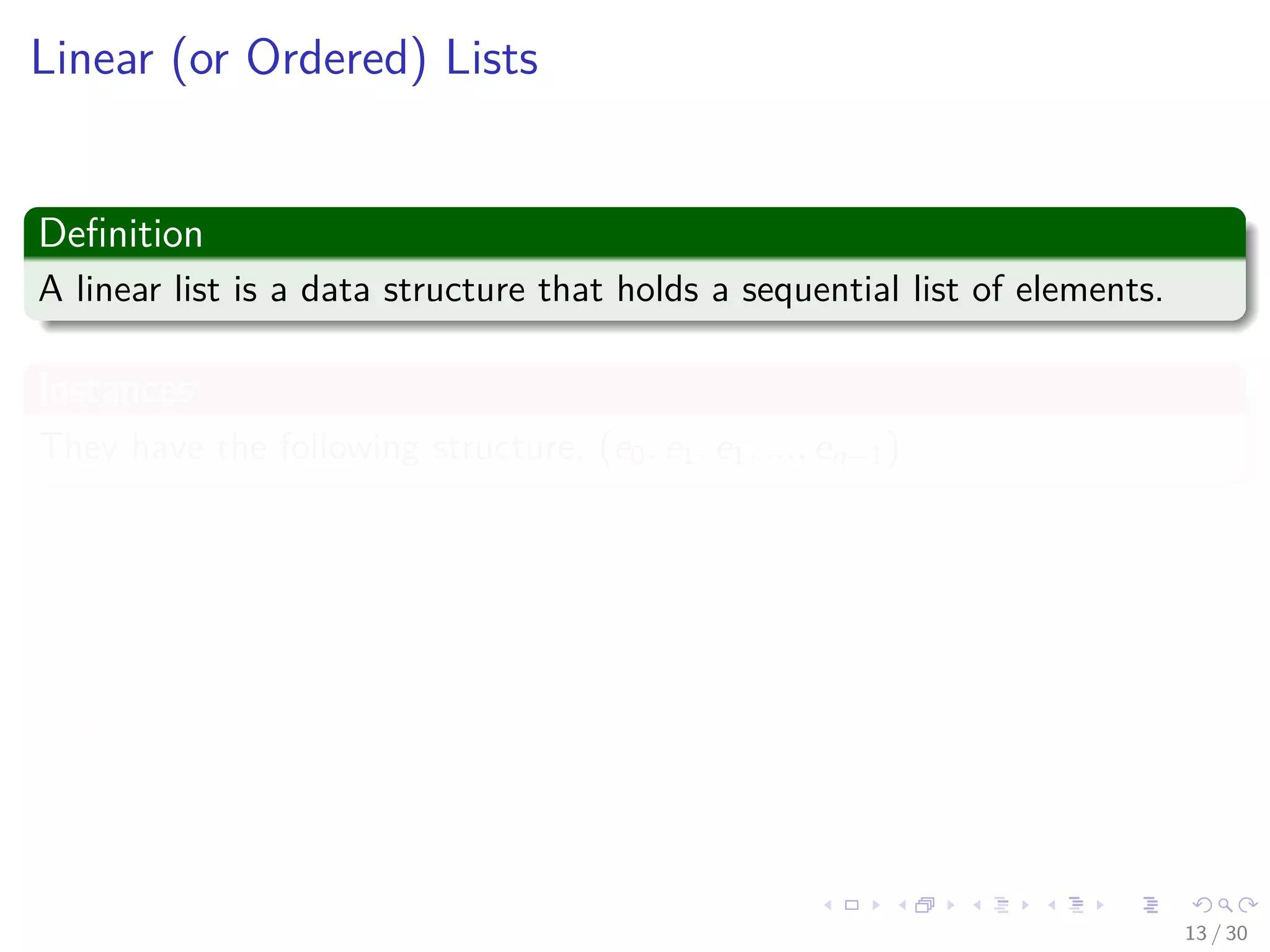 Images/cinvestav-
Linear (or Ordered) Lists
Deﬁnition
A linear list is a data structure that holds a sequential list of elements.
Instances
They have the following structure, (e0, e1, e1, ..., en−1)
Properties
Where ei denotes a list element
n ≥ 0 is ﬁnite
List size is n
13 / 30
 