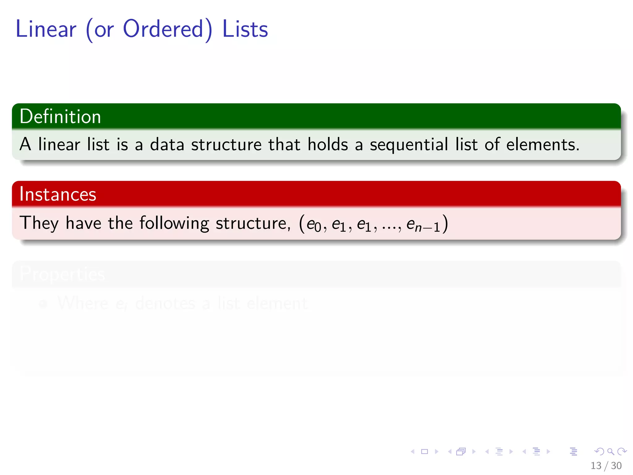 Images/cinvestav-
Linear (or Ordered) Lists
Deﬁnition
A linear list is a data structure that holds a sequential list of elements.
Instances
They have the following structure, (e0, e1, e1, ..., en−1)
Properties
Where ei denotes a list element
n ≥ 0 is ﬁnite
List size is n
13 / 30
 